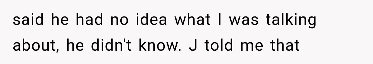 said he had no idea what I was talking about, he didn't know. J told me that