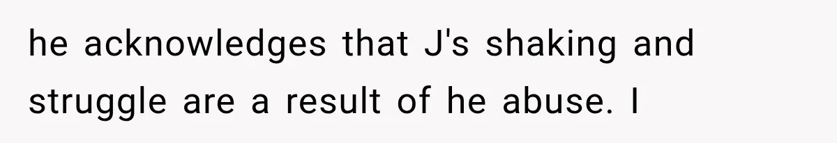 he acknowledges that J's shaking and struggle are a result of he abuse. I