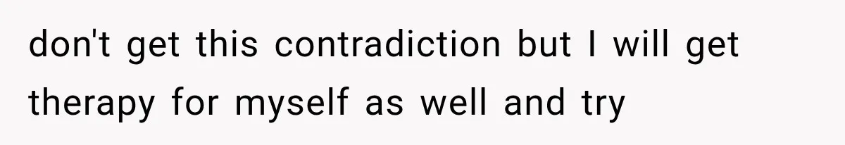 don't get this contradiction but I will get therapy for myself as well and try