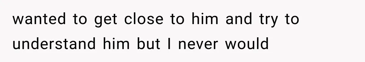 wanted to get close to him and try to understand him but I never would