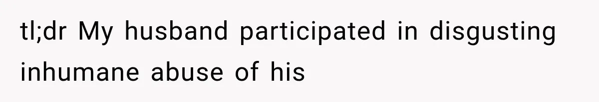 tl;dr My husband participated in disgusting inhumane abuse of his