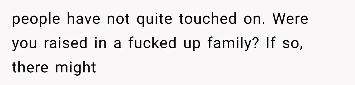people have not quite touched on. Were you raised in a fucked up family? If so, there might