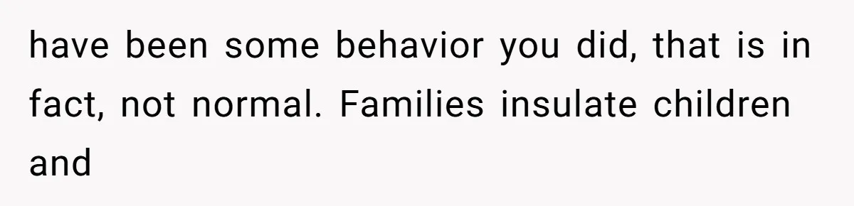 have been some behavior you did, that is in fact, not normal. Families insulate children and