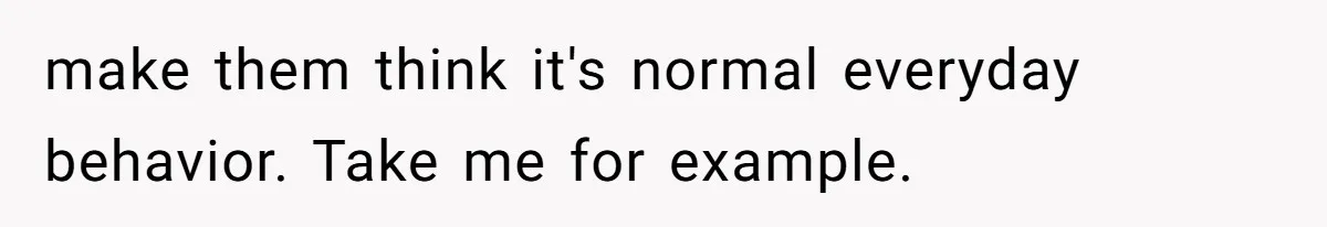 make them think it's normal everyday behavior. Take me for example.