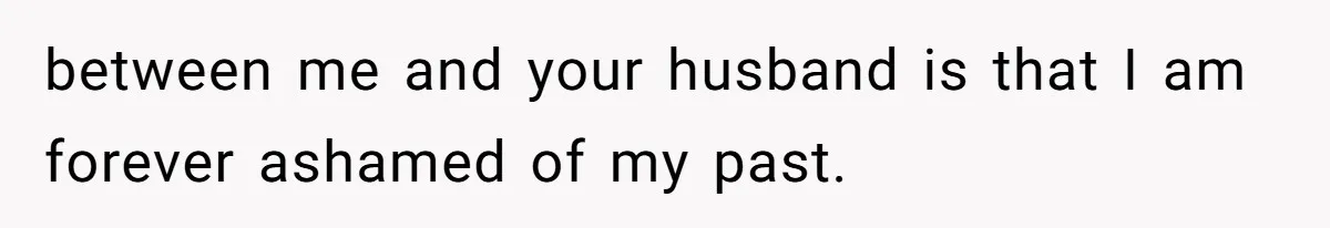 between me and your husband is that I am forever ashamed of my past.
