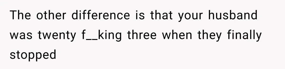 The other difference is that your husband was twenty f__king three when they finally stopped