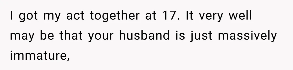 I got my act together at 17. It very well may be that your husband is just massively immature,