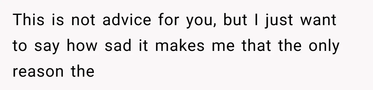 This is not advice for you, but I just want to say how sad it makes me that the only reason the