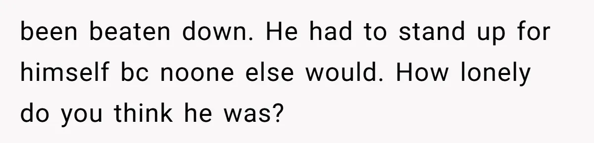 been beaten down. He had to stand up for himself bc noone else would. How lonely do you think he was?
