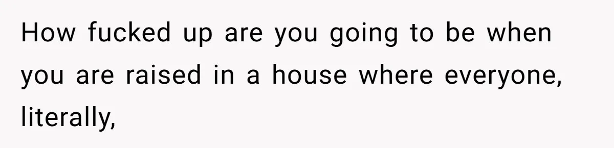 How fucked up are you going to be when you are raised in a house where everyone, literally,