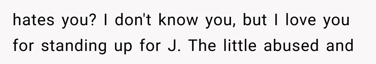 hates you? I don't know you, but I love you for standing up for J. The little abused and