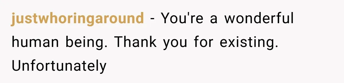 justwhoringaround − You're a wonderful human being. Thank you for existing. Unfortunately