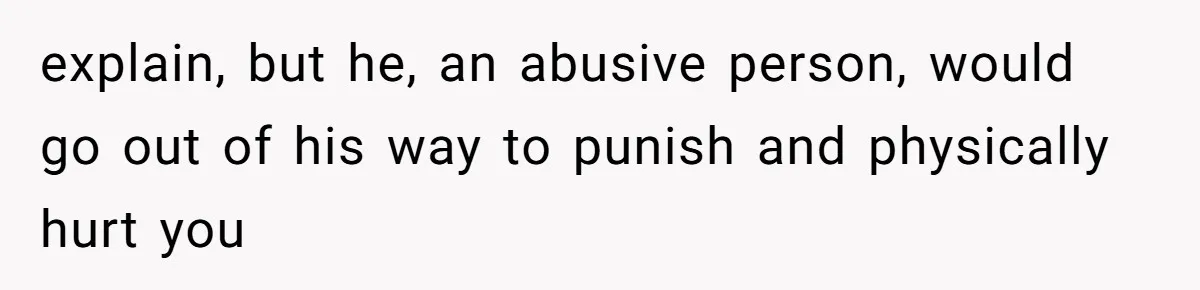 explain, but he, an abusive person, would go out of his way to punish and physically hurt you