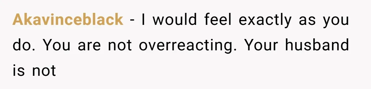 Akavinceblack − I would feel exactly as you do. You are not overreacting. Your husband is not