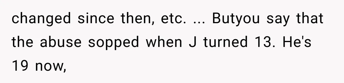 changed since then, etc. ... Butyou say that the abuse sopped when J turned 13. He's 19 now,