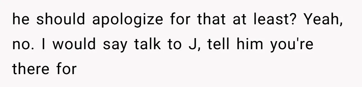 he should apologize for that at least? Yeah, no. I would say talk to J, tell him you're there for