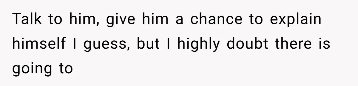 Talk to him, give him a chance to explain himself I guess, but I highly doubt there is going to