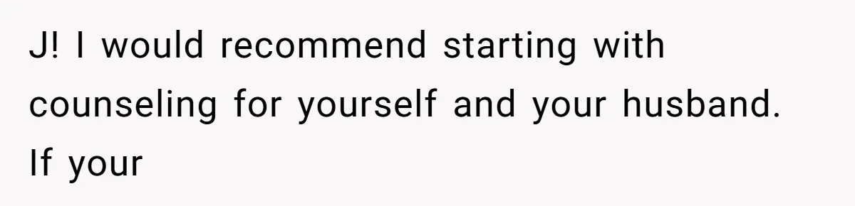 J! I would recommend starting with counseling for yourself and your husband. If your