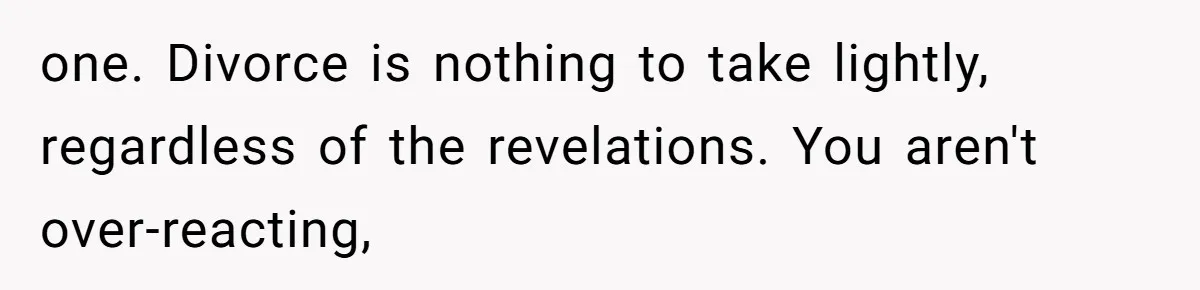 one. Divorce is nothing to take lightly, regardless of the revelations. You aren't over-reacting,