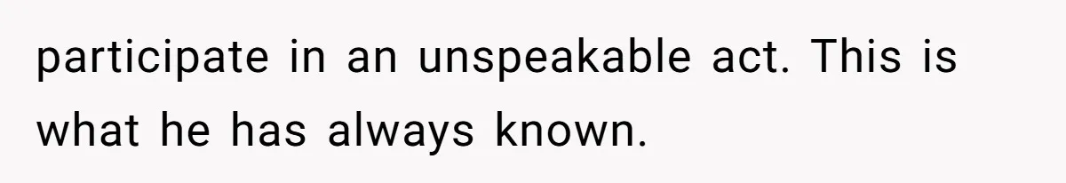 participate in an unspeakable act. This is what he has always known.