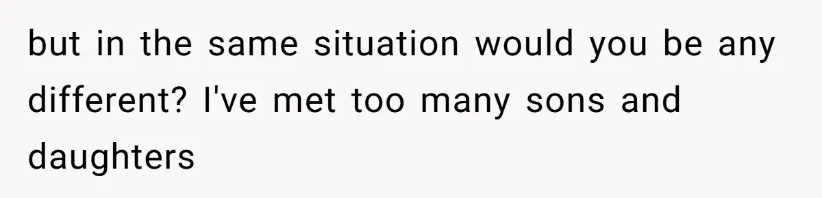 but in the same situation would you be any different? I've met too many sons and daughters