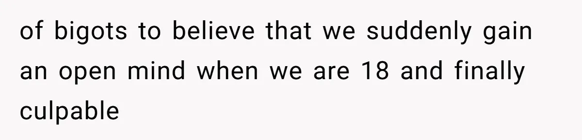 of bigots to believe that we suddenly gain an open mind when we are 18 and finally culpable