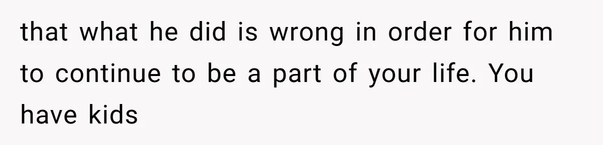 that what he did is wrong in order for him to continue to be a part of your life. You have kids