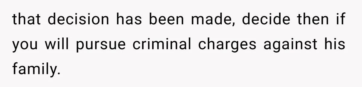 that decision has been made, decide then if you will pursue criminal charges against his family.