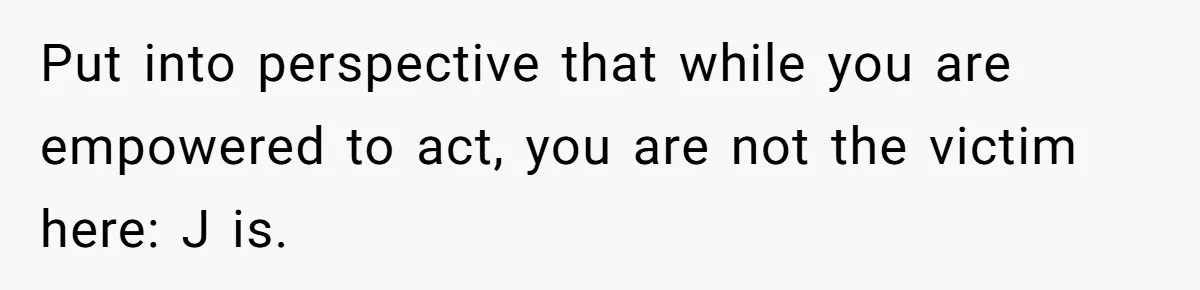Put into perspective that while you are empowered to act, you are not the victim here: J is.