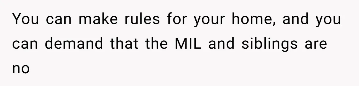You can make rules for your home, and you can demand that the MIL and siblings are no