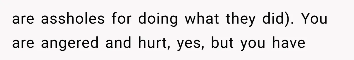 are assholes for doing what they did). You are angered and hurt, yes, but you have