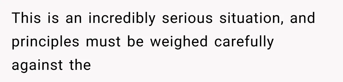 This is an incredibly serious situation, and principles must be weighed carefully against the