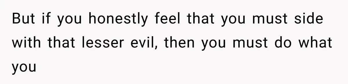 But if you honestly feel that you must side with that lesser evil, then you must do what you