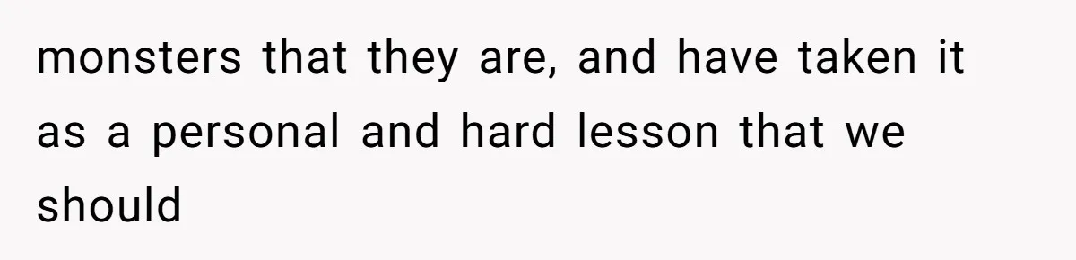 monsters that they are, and have taken it as a personal and hard lesson that we should