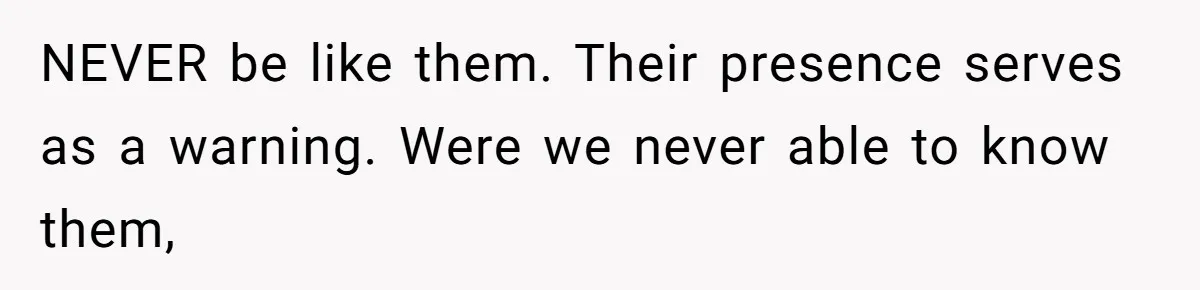 NEVER be like them. Their presence serves as a warning. Were we never able to know them,