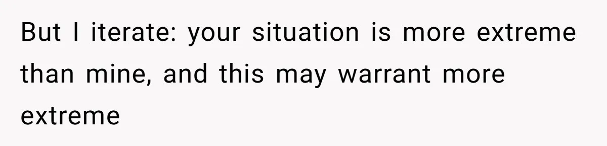 But I iterate: your situation is more extreme than mine, and this may warrant more extreme