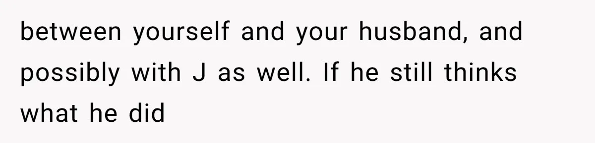 between yourself and your husband, and possibly with J as well. If he still thinks what he did
