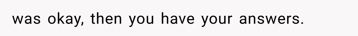 was okay, then you have your answers.
