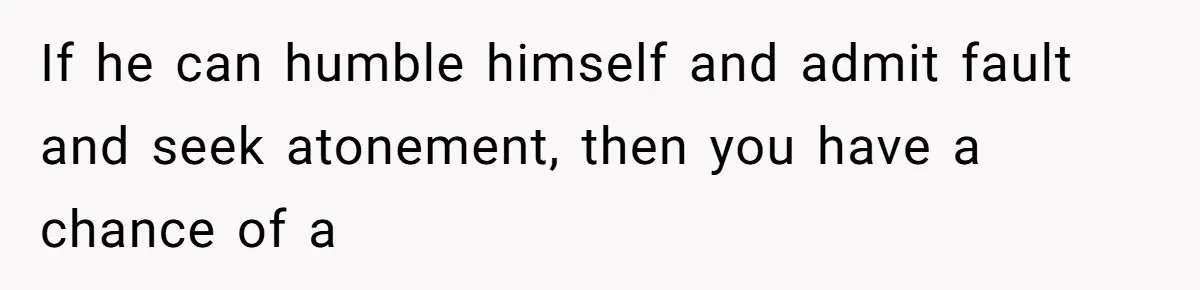 If he can humble himself and admit fault and seek atonement, then you have a chance of a