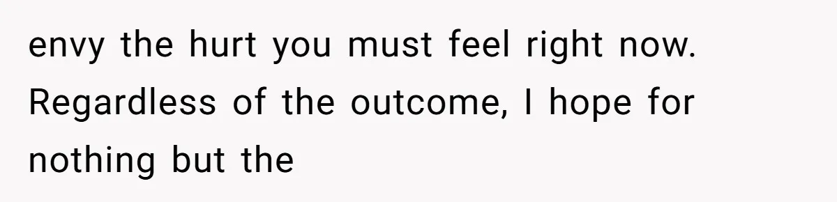 envy the hurt you must feel right now. Regardless of the outcome, I hope for nothing but the