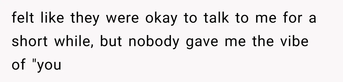 felt like they were okay to talk to me for a short while, but nobody gave me the vibe of "you