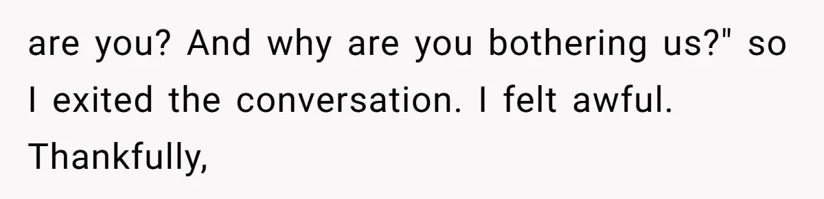 are you? And why are you bothering us?" so I exited the conversation. I felt awful. Thankfully,