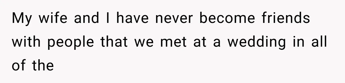 My wife and I have never become friends with people that we met at a wedding in all of the