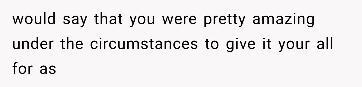 would say that you were pretty amazing under the circumstances to give it your all for as