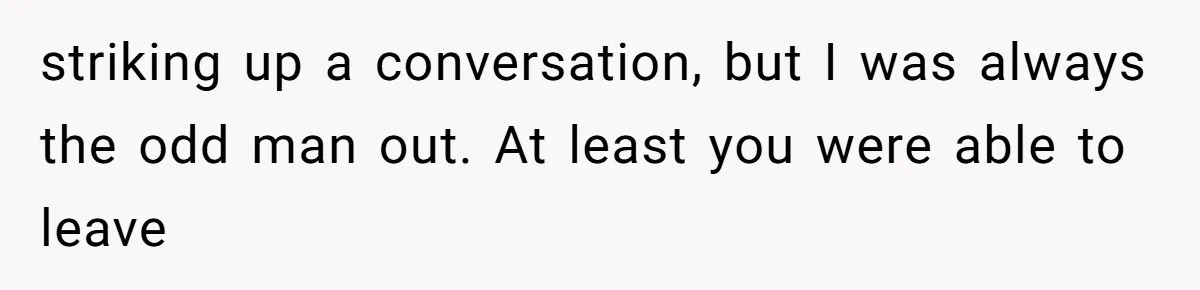 striking up a conversation, but I was always the odd man out. At least you were able to leave