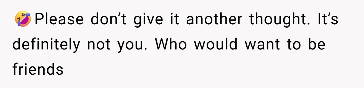 🤣Please don’t give it another thought. It’s definitely not you. Who would want to be friends