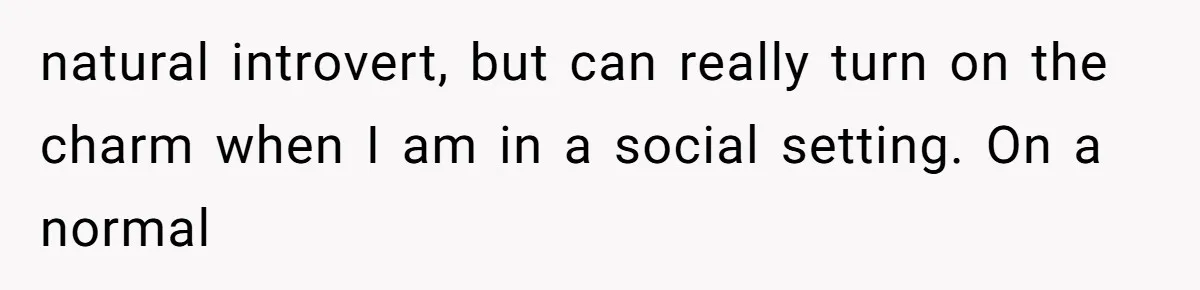 natural introvert, but can really turn on the charm when I am in a social setting. On a normal