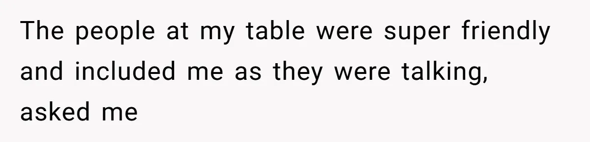 The people at my table were super friendly and included me as they were talking, asked me