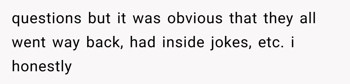 questions but it was obvious that they all went way back, had inside jokes, etc. i honestly