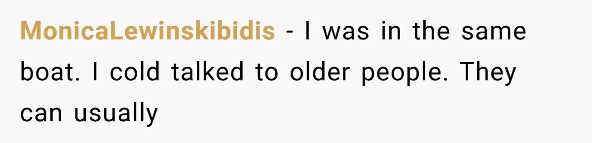 MonicaLewinskibidis − I was in the same boat. I cold talked to older people. They can usually